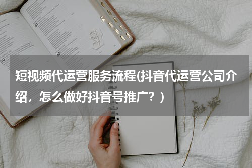 短视频代运营服务流程(抖音代运营公司介绍，怎么做好抖音号推广？)