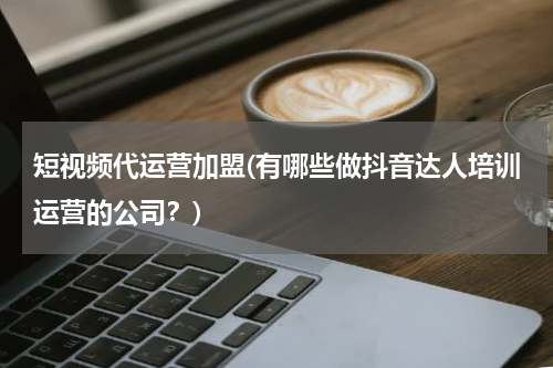 短视频代运营加盟(有哪些做抖音达人培训运营的公司？)