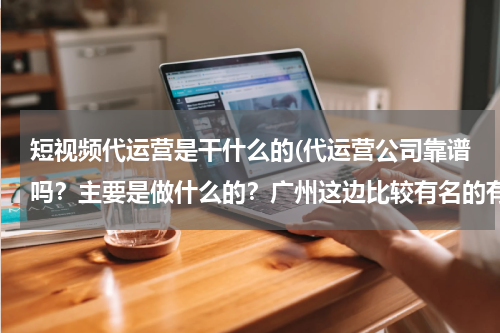 短视频代运营是干什么的(代运营公司靠谱吗？主要是做什么的？广州这边比较有名的有实力的有哪些？)
