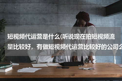 短视频代运营是什么(听说现在拍短视频流量比较好，有做短视频代运营比较好的公司么？蓝杉互动怎么样？)