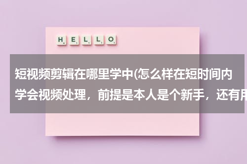 短视频剪辑在哪里学中(怎么样在短时间内学会视频处理，前提是本人是个新手，还有用什么软件，谢谢大家了。很想学)