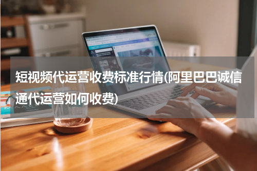 短视频代运营收费标准行情(阿里巴巴诚信通代运营如何收费)