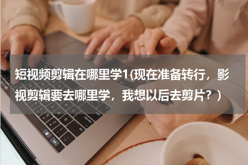 短视频剪辑在哪里学1(现在准备转行，影视剪辑要去哪里学，我想以后去剪片？)
