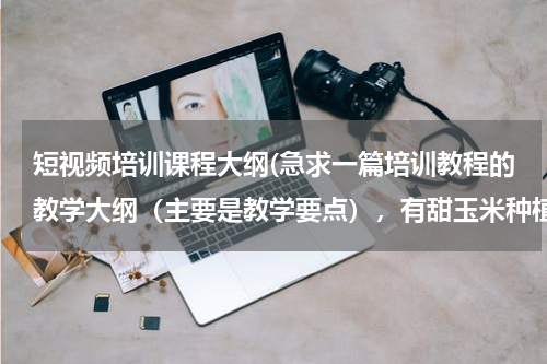 短视频培训课程大纲(急求一篇培训教程的教学大纲（主要是教学要点），有甜玉米种植技术，肉猪养殖技术，鸡鸭饲养技术，大棚蘑菇种植技术，写得好的加分，谢谢)