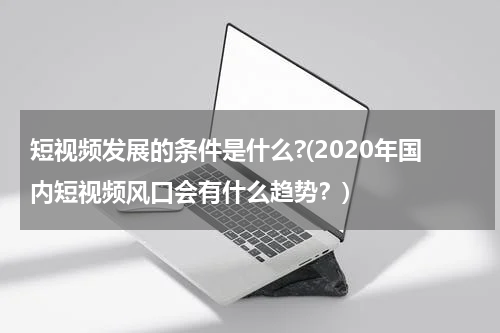 短视频发展的条件是什么?(2020年国内短视频风口会有什么趋势？)