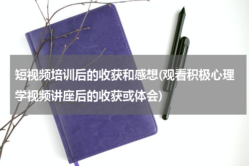 短视频培训后的收获和感想(观看积极心理学视频讲座后的收获或体会)
