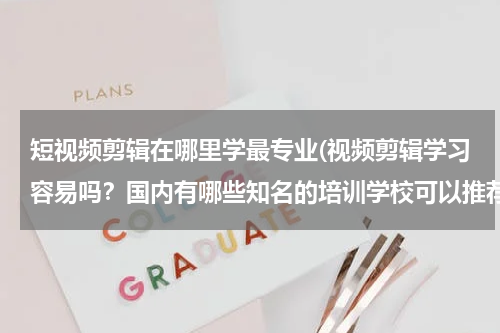 短视频剪辑在哪里学最专业(视频剪辑学习容易吗？国内有哪些知名的培训学校可以推荐？)