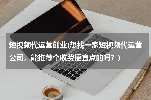 短视频代运营创业(想找一家短视频代运营公司，能推荐个收费便宜点的吗？)
