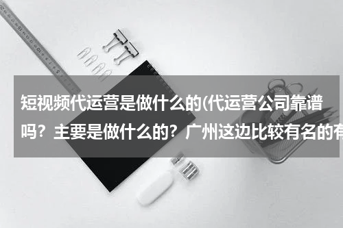 短视频代运营是做什么的(代运营公司靠谱吗？主要是做什么的？广州这边比较有名的有实力的有哪些？)