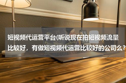 短视频代运营平台(听说现在拍短视频流量比较好，有做短视频代运营比较好的公司么？蓝杉互动怎么样？)