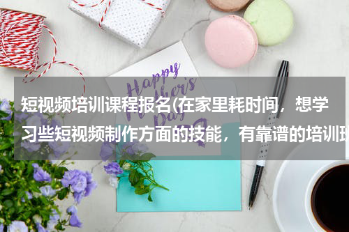 短视频培训课程报名(在家里耗时间，想学习些短视频制作方面的技能，有靠谱的培训班推荐吗？)