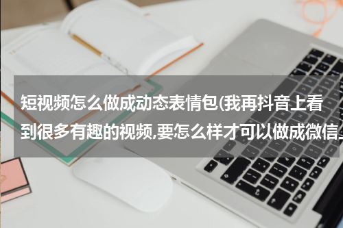 短视频怎么做成动态表情包(我再抖音上看到很多有趣的视频,要怎么样才可以做成微信上可以用的表情？)