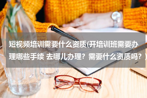 短视频培训需要什么资质(开培训班需要办理哪些手续 去哪儿办理？需要什么资质吗？)