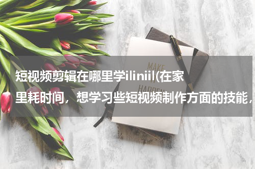 短视频剪辑在哪里学iliniil(在家里耗时间，想学习些短视频制作方面的技能，有靠谱的培训班推荐吗？)