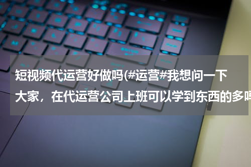 短视频代运营好做吗(#运营#我想问一下大家，在代运营公司上班可以学到东西的多吗？我现在找的是运营助理的工作。很迷茫！求)