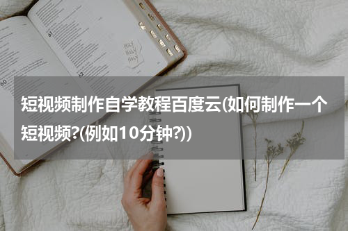 短视频制作自学教程百度云(如何制作一个短视频?(例如10分钟?))