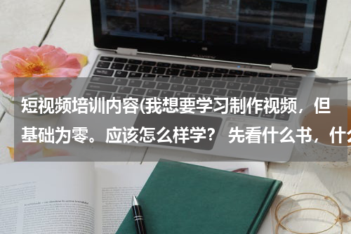 短视频培训内容(我想要学习制作视频，但基础为零。应该怎么样学？ 先看什么书，什么样的资料呢？ 谢谢大家帮忙了。)