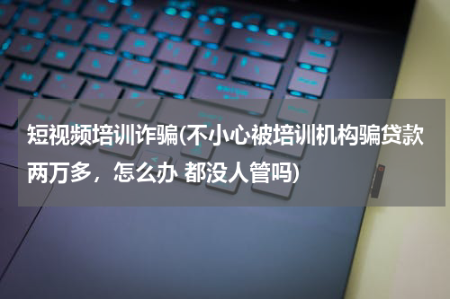 短视频培训诈骗(不小心被培训机构骗贷款两万多，怎么办 都没人管吗)