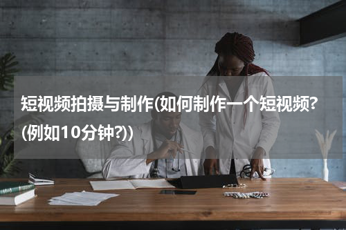 短视频拍摄与制作(如何制作一个短视频?(例如10分钟?))