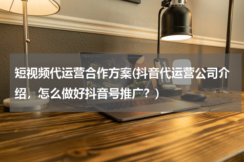 短视频代运营合作方案(抖音代运营公司介绍，怎么做好抖音号推广？)