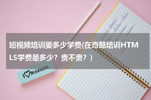 短视频培训要多少学费(在奇酷培训HTML5学费是多少？贵不贵？)