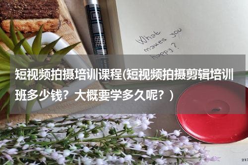 短视频拍摄培训课程(短视频拍摄剪辑培训班多少钱？大概要学多久呢？)