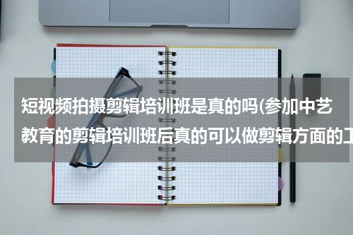 短视频拍摄剪辑培训班是真的吗(参加中艺教育的剪辑培训班后真的可以做剪辑方面的工作吗?)