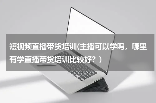 短视频直播带货培训(主播可以学吗，哪里有学直播带货培训比较好？)
