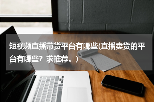 短视频直播带货平台有哪些(直播卖货的平台有哪些？求推荐。)