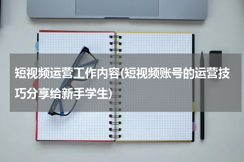短视频运营工作内容(短视频账号的运营技巧分享给新手学生)