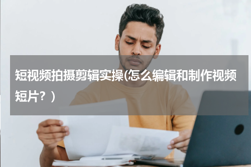 短视频拍摄剪辑实操(怎么编辑和制作视频短片？)