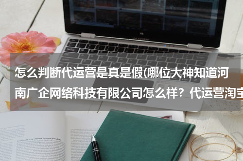 怎么判断代运营是真是假(哪位大神知道河南广企网络科技有限公司怎么样？代运营淘宝店铺是，他们是不是骗子？)
