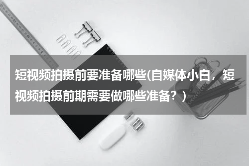 短视频拍摄前要准备哪些(自媒体小白，短视频拍摄前期需要做哪些准备？)