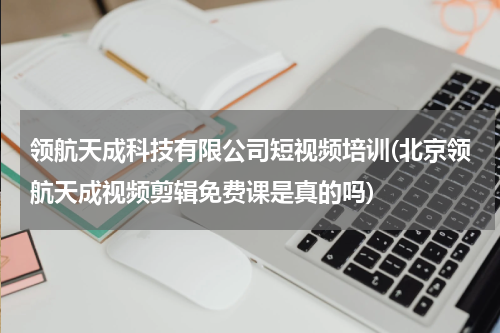 领航天成科技有限公司短视频培训(北京领航天成视频剪辑免费课是真的吗)
