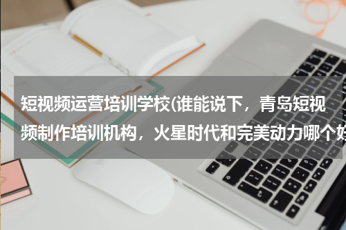 短视频运营培训学校(谁能说下，青岛短视频制作培训机构，火星时代和完美动力哪个好啊？)