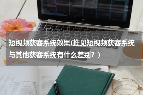 短视频获客系统效果(推见短视频获客系统与其他获客系统有什么差别？)