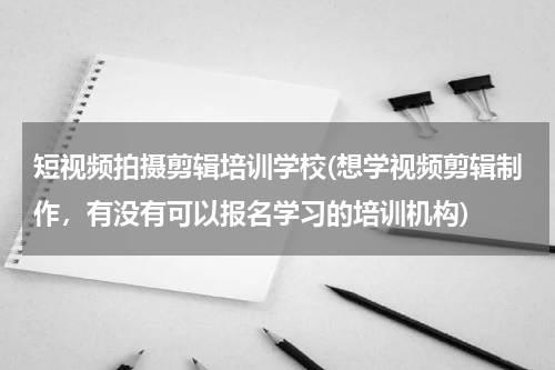 短视频拍摄剪辑培训学校(想学视频剪辑制作，有没有可以报名学习的培训机构)