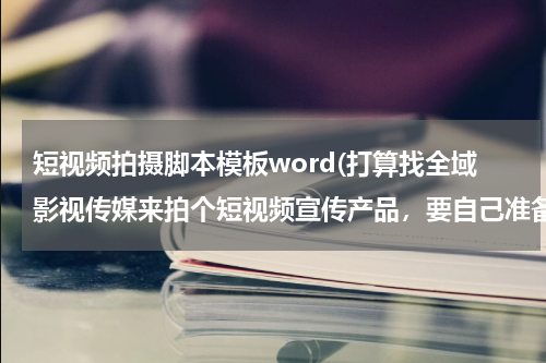 短视频拍摄脚本模板word(打算找全域影视传媒来拍个短视频宣传产品，要自己准备好方案脚本什么)