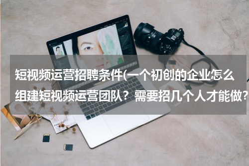 短视频运营招聘条件(一个初创的企业怎么组建短视频运营团队？需要招几个人才能做？)