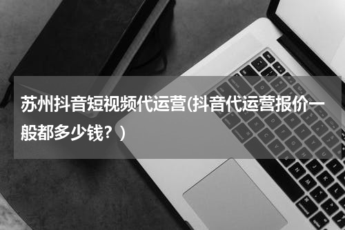 苏州抖音短视频代运营(抖音代运营报价一般都多少钱？)