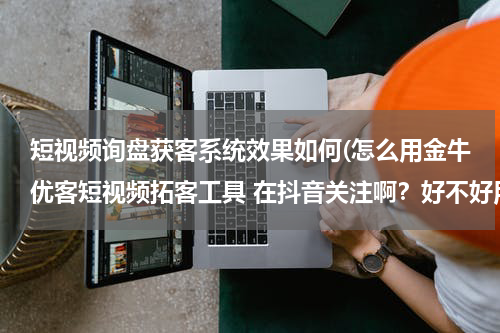 短视频询盘获客系统效果如何(怎么用金牛优客短视频拓客工具 在抖音关注啊？好不好用？)
