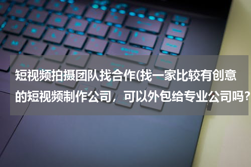 短视频拍摄团队找合作(找一家比较有创意的短视频制作公司，可以外包给专业公司吗？影客传媒视频制作技术怎么样？)