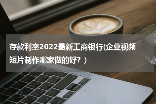 存款利率2022最新工商银行(企业视频短片制作哪家做的好？)