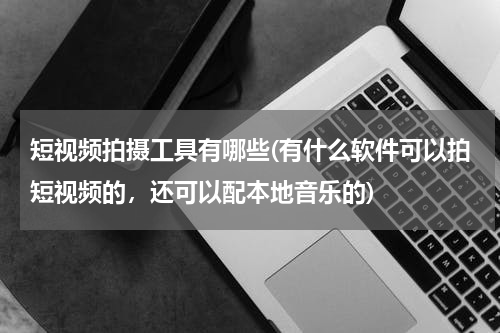 短视频拍摄工具有哪些(有什么软件可以拍短视频的，还可以配本地音乐的)