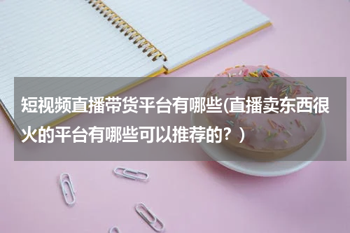 短视频直播带货平台有哪些(直播卖东西很火的平台有哪些可以推荐的？)