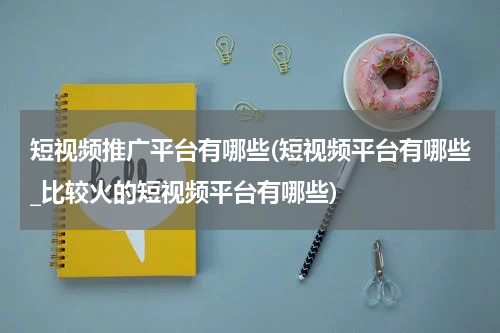 短视频推广平台有哪些(短视频平台有哪些_比较火的短视频平台有哪些)