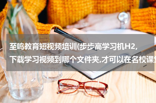 至鸣教育短视频培训(步步高学习机H2,下载学习视频到哪个文件夹,才可以在名校课堂观看学习？)