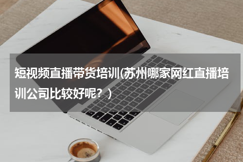 短视频直播带货培训(苏州哪家网红直播培训公司比较好呢？)