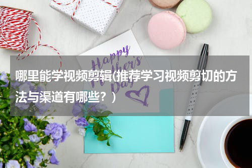 哪里能学视频剪辑(推荐学习视频剪切的方法与渠道有哪些？)