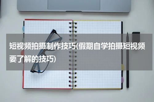短视频拍摄制作技巧(假期自学拍摄短视频要了解的技巧)